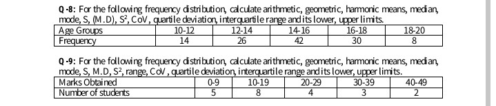 Age Groups
Frequency
Q-8: For the fallowing frequency distribution, calculate arithmetic, geometric, hamonic means, medan,
mode, S, (M.D), S', Cov, quartile deviation, interquartile range and its lower, upper limits.
12-14
26
10-12
14
16-18
30
14-16
18-20
42
8.
Q-9: For the fallowing frequency distribution, calculate arithmetic, geometric, hamonic means, median,
mode, S, M.D, S?, range, Cov, quartile deviation, interquartile range andits lower, upper limits.
10-19
Marks Obtained
Number of students
0-9
20-29
30-39
40-49
8
4
2.
