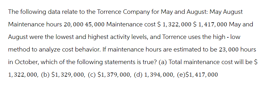 The following data relate to the Torrence Company for May and August: May August
Maintenance hours 20,000 45, 000 Maintenance cost $ 1,322, 000 $ 1,417,000 May and
August were the lowest and highest activity levels, and Torrence uses the high-low
method to analyze cost behavior. If maintenance hours are estimated to be 23, 000 hours
in October, which of the following statements is true? (a) Total maintenance cost will be $
1,322,000, (b) $1,329,000, (c) $1,379, 000, (d) 1,394, 000, (e)$1,417,000