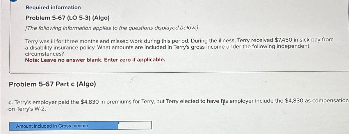 Required information
Problem 5-67 (LO 5-3) (Algo)
[The following information applies to the questions displayed below.]
Terry was ill for three months and missed work during this period. During the illness, Terry received $7,450 in sick pay from
a disability insurance policy. What amounts are included in Terry's gross income under the following independent
circumstances?
Note: Leave no answer blank. Enter zero if applicable.
Problem 5-67 Part c (Algo)
c. Terry's employer paid the $4,830 in premiums for Terry, but Terry elected to have his employer include the $4,830 as compensation
on Terry's W-2.
Amount included in Gross Income