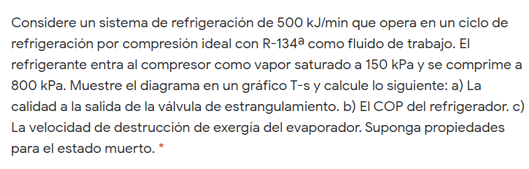 Considere un sistema de refrigeración de 500 kJ/min que opera en un ciclo de
refrigeración por compresión ideal con R-134a como fluido de trabajo. El
refrigerante entra al compresor como vapor saturado a 150 kPa y se comprime a
800 kPa. Muestre el diagrama en un gráfico T-s y calcule lo siguiente: a) La
calidad a la salida de la válvula de estrangulamiento. b) El COP del refrigerador. c)
La velocidad de destrucción de exergía del evaporador. Suponga propiedades
para el estado muerto. *
