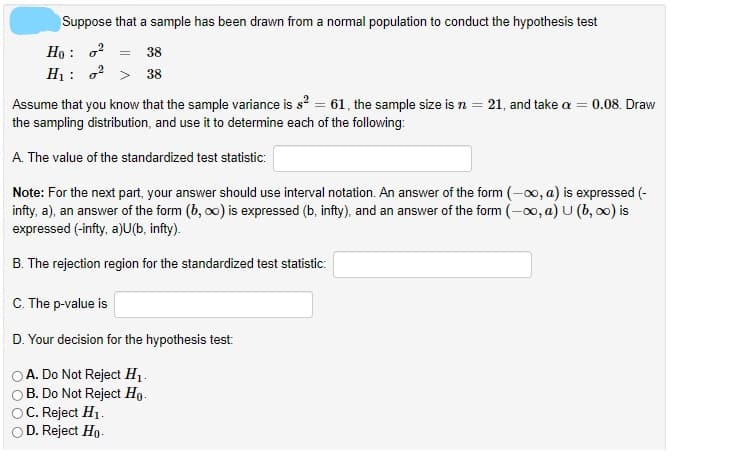 Suppose that a sample has been drawn from a normal population to conduct the hypothesis test
Ho : o?
H1: o? > 38
38
Assume that you know that the sample variance is s? = 61, the sample size is n = 21, and take a = 0.08. Draw
the sampling distribution, and use it to determine each of the following:
A. The value of the standardized test statistic:
Note: For the next part, your answer should use interval notation. An answer of the form (-0o, a) is expressed (-
infty, a), an answer of the form (b, oo) is expressed (b, infty), and an answer of the form (-00, a) U (b, 0) is
expressed (-infty, a)U(b, infty).
B. The rejection region for the standardized test statistic:
C. The p-value is
D. Your decision for the hypothesis test:
A. Do Not Reject H1.
B. Do Not Reject Ho-
C. Reject H1.
D. Reject Ho.
