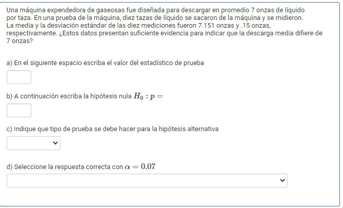 Una máquina expendedora de gaseosas fue diseñada para descargar en promedio 7 onzas de líquido
por taza. En una prueba de la máquina, diez tazas de líquido se sacaron de la máquina y se midieron.
La media y la desviación estándar de las diez mediciones fueron 7.151 onzas y.15 onzas,
respectivamente. ¿Estos datos presentan suficiente evidencia para indicar que la descarga media difiere de
7 onzas?
a) En el siguiente espacio escriba el valor del estadístico de prueba
b) A continuación escriba la hipótesis nula Ho : p =
c) Indique que tipo de prueba se debe hacer para la hipótesis alternativa
d) Seleccione la respuesta correcta con a = 0.07
