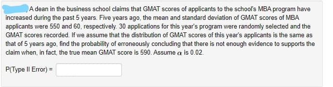 A dean in the business school claims that GMAT scores of applicants to the school's MBA program have
increased during the past 5 years. Five years ago, the mean and standard deviation of GMAT scores of MBA
applicants were 550 and 60, respectively. 30 applications for this year's program were randomly selected and the
GMAT scores recorded. If we assume that the distribution of GMAT scores of this year's applicants is the same as
that of 5 years ago, find the probability of erroneously concluding that there is not enough evidence to supports the
claim when, in fact, the true mean GMAT score is 590. Assume a is 0.02.
P(Type II Error) =
