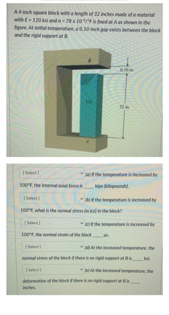 A 4-inch square block with a length of 32 inches made of a material
with E= 120 ksi and a = 78 x 106/°F is fixed at A as shown in the
figure. At initial temperature, a 0.10-inch gap exists between the block
and the rigid support at B.
[Select]
100°F, the internal axial force is
[Select]
[Select]
100°F, what is the normal stress (in ksi) in the block?
0.10 in.
(a) If the temperature is increased by
kips (kilopounds).
[Select]
32 in.
100°F, the normal strain of the block
(b) If the temperature is increased by
(c) If the temperature is increased by
- HE.
(d) At the increased temperature, the
normal stress of the block if there is no rigid support at B isksi.
[Select]
deformation of the block if there is no rigid support at B is
inches.
(e) At the increased temperature, the