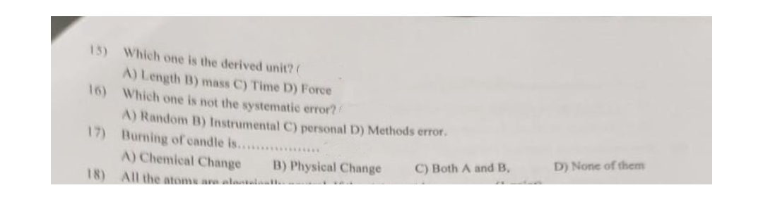 15) Which one is the derived unit? (
A) Length B) mass C) Time D) Force
16) Which one is not the systematic error?
A) Random B) Instrumental C) personal D) Methods error.
17) Burning of candle is........
A) Chemical Change
18) All the atoms are allatta
B) Physical Change
C) Both A and B,
D) None of them