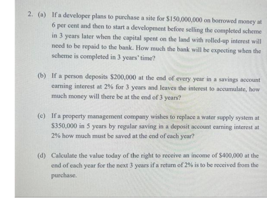 2. (a) If a developer plans to purchase a site for $150,000,000 on borrowed money at
6 per cent and then to start a development before selling the completed scheme
in 3 years later when the capital spent on the land with rolled-up interest will
need to be repaid to the bank. How much the bank will be expecting when the
scheme is completed in 3 years' time?
(b) If a person deposits $200,000 at the end of every year in a savings account
earning interest at 2% for 3 years and leaves the interest to accumulate, how
much money will there be at the end of 3 years?
(c) If a property management company wishes to replace a water supply system at
$350,000 in 5 years by regular saving in a deposit account earning interest at
2% how much must be saved at the end of each year?
(d) Calculate the value today of the right to receive an income of $400,000 at the
end of each year for the next 3 years if a return of 2% is to be received from the
purchase.