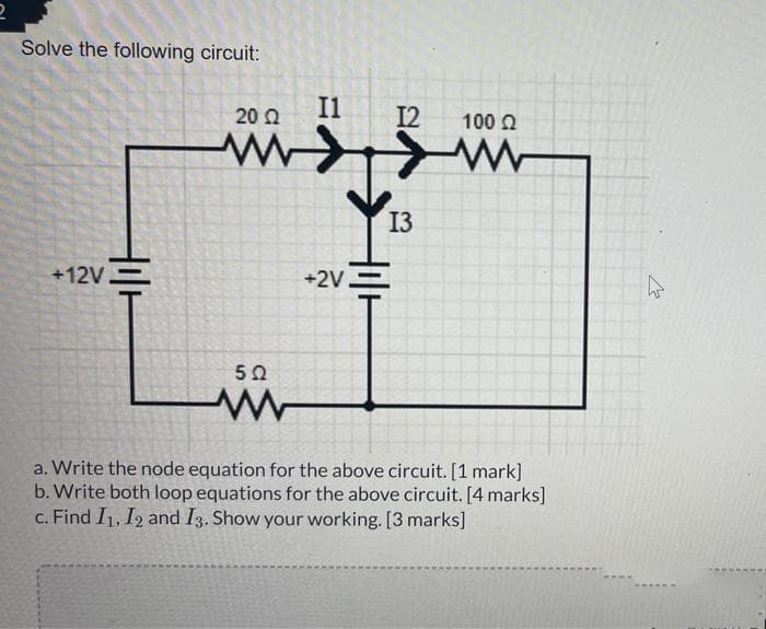 Solve the following circuit:
+12V
20 22
www
5 Ω
www
I1
+2V
12 100 Ω
13
www
a. Write the node equation for the above circuit. [1 mark]
b. Write both loop equations for the above circuit. [4 marks]
c. Find I1, I2 and I3. Show your working. [3 marks]
*****