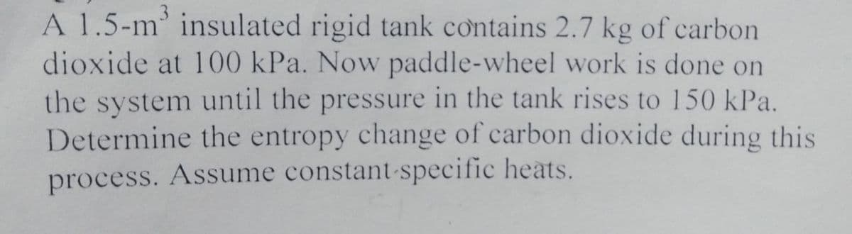 A 1.5-m' insulated rigid tank contains 2.7 kg of carbon
dioxide at 100 kPa. Now paddle-wheel work is done on
the system until the pressure in the tank rises to 150 kPa.
Determine the entropy change of carbon dioxide during this
process. Assume constant-specific heats.
