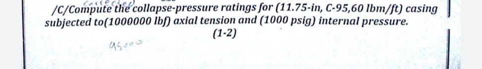 /c/Compute the collapse-pressure ratings for (11.75-in, C-95,60 lbm/ft) casing
subjected to(1000000 lbf) axial tension and (1000 psig) internal pressure.
(1-2)
95000
