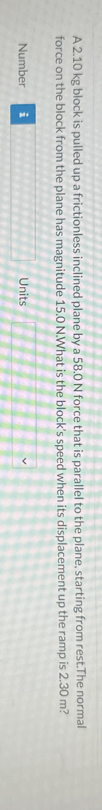 A 2.10 kg block is pulled up a frictionless inclined plane by a 58.0 N force that is parallel to the plane, starting from rest.The normal
force on the block from the plane has magnitude 15.0 N.What is the block's speed when its displacement up the ramp is 2.30 m?
Number i
Units
