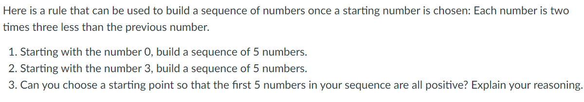 Here is a rule that can be used to build a sequence of numbers once a starting number is chosen: Each number is two
times three less than the previous number.
1. Starting with the number 0, build a sequence of 5 numbers.
2. Starting with the number 3, build a sequence of 5 numbers.
3. Can you choose a starting point so that the first 5 numbers in your sequence are all positive? Explain your reasoning.
