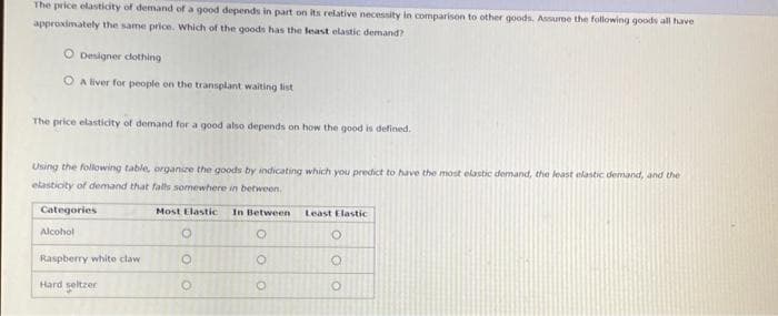 The price elasticity of demand of a good depends in part on its relative necessity in comparison to other goods. Assume the following goods all have
approximately the same price. Which of the goods has the least elastic demand?
Designer clothing
OA liver for people on the transplant waiting list
The price elasticity of demand for a good also depends on how the good is defined.
Using the following table, organize the goods by indicating which you predict to have the most elastic demand, the least elastic demand, and the
elasticity of demand that falls somewhere in between.
Categories
Alcohol
Raspberry white claw
Hard seltzer
Most Elastic In Between
O
O
O
O
Least Elastic
O
O
O