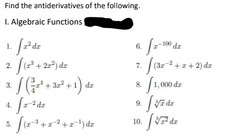 Find the antiderivatives of the following.
I. Algebraic Functions
1.
1² dx
6.
-100
dr
عه )تید يال
7. (3e-2 + x + 2) dæ
/1,000 dz
| (23 + 2z²) dz
(x³.
2.
a /(a1)
SG+ + 3=° + 1) dz
3.
8.
-2 dr
| Vī dz
4.
9.
V dz
5. / (2+2-3 +=-1) dz
10.
