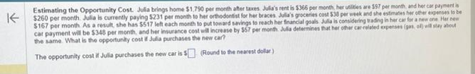 K
Estimating the Opportunity Cost. Julia brings home $1,790 per month after taxes Julia's rent is $366 per month, her utilities are 597 per month, and her car payment is
$260 per month. Julia is currently paying $231 per month to her orthodontist for her braces Julia's groceries cost $30 per week and she estimates her other expenses to be
$167 per month As a result, she has $517 left each month to put toward savings to reach her financial goals Julia is considering trading in her car for a new one Her new
car payment will be $348 per month, and her insurance cost will increase by $57 per month Julia determines that her other car-related expenses (gas, oll) will stay about
the same. What is the opportunity cost if Julia purchases the new car?
The opportunity cost if Julia purchases the new car is 5
(Round to the nearest dollar)