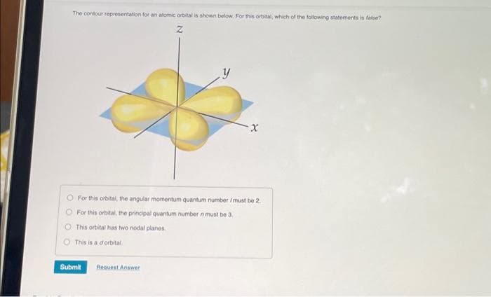 The contour representation for an atomic orbital is shown below. For this orbital, which of the following statements is false?
Z
For this orbital, the angular momentum quantum number / must be 2.
For this orbital, the principal quantum number n must be 3.
O This orbital has two nodal planes.
This is a d'orbital.
Submit
X
Request Answer