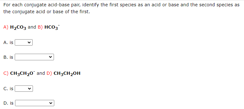 For each conjugate acid-base pair, identify the first species as an acid or base and the second species as
the conjugate acid or base of the first.
A) H₂CO3 and B) HCO3
A. is
B. is
C) CH3CH₂O and D) CH3CH₂OH
C. is
D. is