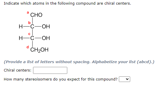 Indicate which atoms in the following compound are chiral centers.
CHO
bl
H-C-OH
cl
H-C-OH
C
d
CH₂OH
(Provide a list of letters without spacing. Alphabetize your list (abcd).)
Chiral centers:
How many stereoisomers do you expect for this compound?