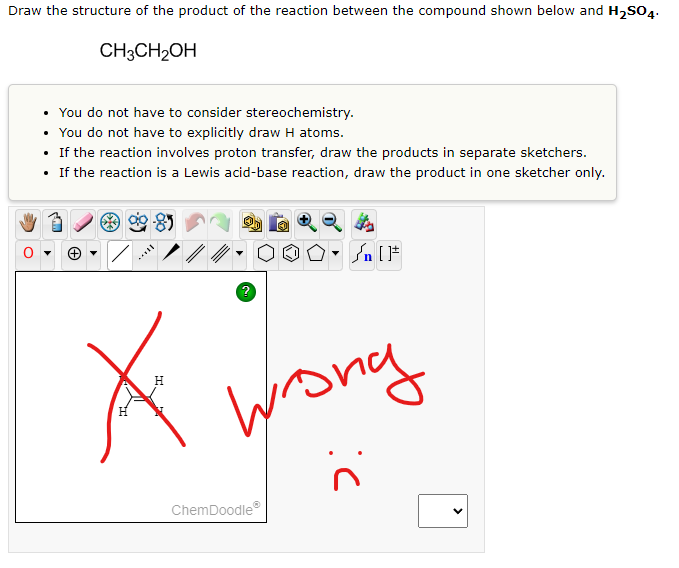 Draw the structure of the product of the reaction between the compound shown below and H₂SO4.
CH3CH₂OH
• You do not have to consider stereochemistry.
.
You do not have to explicitly draw H atoms.
• If the reaction involves proton transfer, draw the products in separate sketchers.
• If the reaction is a Lewis acid-base reaction, draw the product in one sketcher only.
/
OO° []
wrong
H
H
ChemDoodleⓇ
#[ ] در
:(