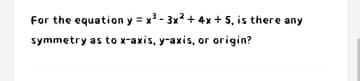 For the equation y = x - 3x? + 4x + 5, is there any
symmetry as to x-axis, y-axis, or origin?
