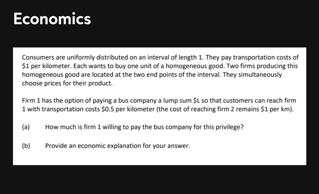 Economics
Consumers are uniformly distributed on an interval of length 1. They pay transportation costs of
$1 per kilometer. Each wants to buy one unit of a homogeneous good. Two firms producing this
homogeneous good are located at the two end points of the interval. They simultaneously
choose prices for their product.
Firm 1 has the option of paying a bus company a lump sum $L so that customers can reach firm
1 with transportation costs $0.5 per kilometer (the cost of reaching firm 2 remains $1 per km).
(a)
How much is firm 1 willing to pay the bus company for this privilege?
(b)
Provide an economic explanation for your answer.
