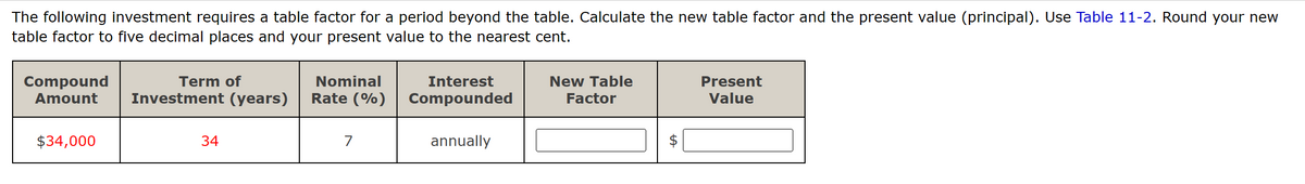 The following investment requires a table factor for a period beyond the table. Calculate the new table factor and the present value (principal). Use Table 11-2. Round your new
table factor to five decimal places and your present value to the nearest cent.
Term of
Compound
Amount Investment (years)
$34,000
34
Nominal
Rate (%)
7
Interest
Compounded
annually
New Table
Factor
tA
Present
Value