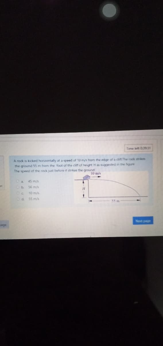 Time left 03931
A rock is kicked honzontally at a speed of 10 m/s from the edge of a diff. The rock strikes
the ground 5 m from the foot of the cliff of height H as suggested in the figure
The speed of the rock just before it strikes the ground:
10 m/s
O a.
45 m/s
56 m/s
Oc
10 m/s.
55 m/s
55m
Net page
