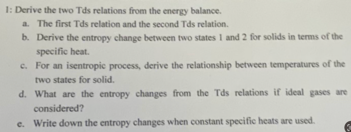 1: Derive the two Tds relations from the energy balance.
a. The first Tds relation and the second Tds relation.
b. Derive the entropy change between two states 1 and 2 for solids in terms of the
specific heat.
c. For an isentropic process, derive the relationship between temperatures of the
two states for solid.
d. What are the entropy changes from the Tds relations if ideal gases are
considered?
e. Write down the entropy changes when constant specific heats are used.