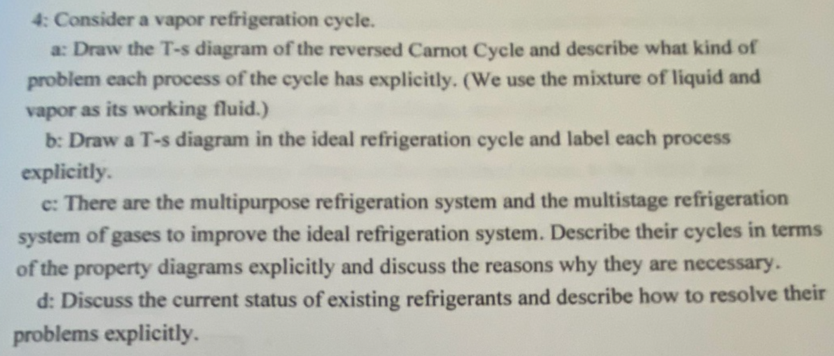 4: Consider a vapor refrigeration cycle.
a: Draw the T-s diagram of the reversed Carnot Cycle and describe what kind of
problem each process of the cycle has explicitly. (We use the mixture of liquid and
vapor as its working fluid.)
b: Draw a T-s diagram in the ideal refrigeration cycle and label each process
explicitly.
c: There are the multipurpose refrigeration system and the multistage refrigeration
system of gases to improve the ideal refrigeration system. Describe their cycles in terms
of the property diagrams explicitly and discuss the reasons why they are necessary.
d: Discuss the current status of existing refrigerants and describe how to resolve their
problems explicitly.