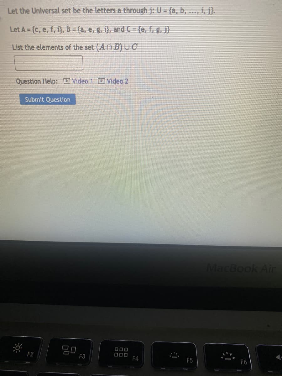 Let the Universal set be the letters a through j: U = {a, b, ..., 1, j}.
Let A = {c, e, f, 1), B = (a, e, g, 1), and C = {e, f, g, j}
List the elements of the set (An B) UC
Question Help: Video 1 Video 2
Submit Question
F2
80
F3
ooo
000
F4
F5
MacBook Air
F6