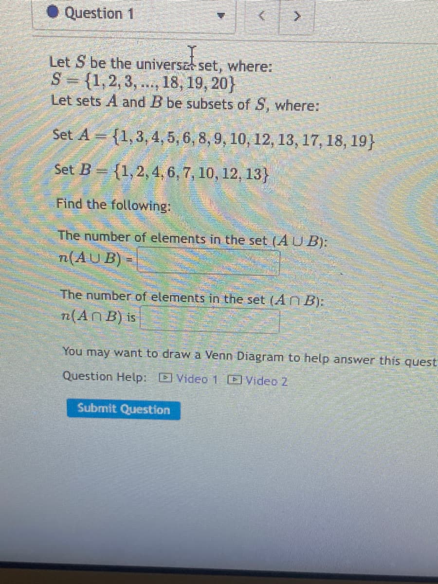 Question 1
Let S be the universet set, where:
S={1,2,3,..., 18, 19, 20)
Let sets A and B be subsets of S, where:
Set A={1, 3, 4, 5, 6, 8, 9, 10, 12, 13, 17, 18, 19)
Set B= {1, 2, 4, 6, 7, 10, 12, 13}
Find the following:
The number of elements in the set (AUB):
n(AUB)
The number of elements in the set (AnB):
n(An B) is
You may want to draw a Venn Diagram to help answer this quest
Question Help: Video 1 Video 2
Submit Question