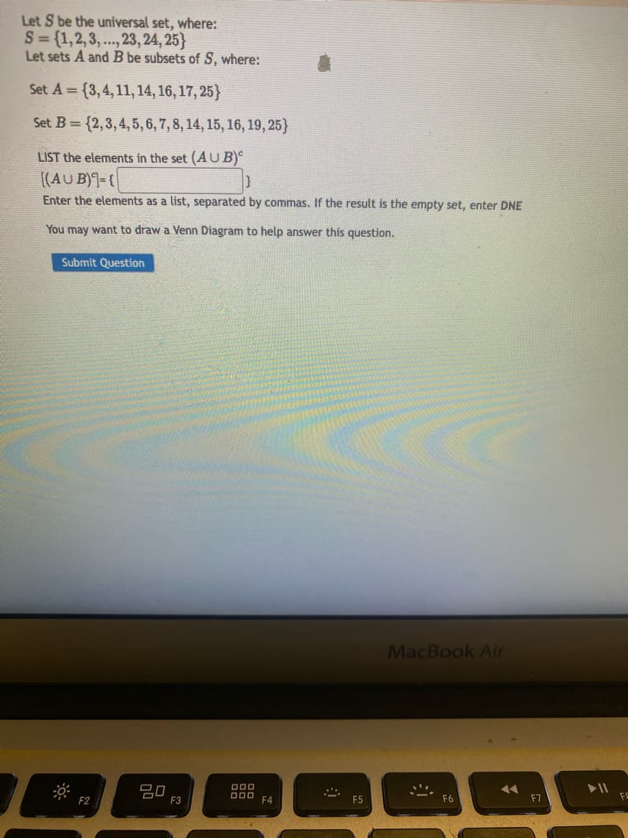 Let S be the universal set, where:
S = {1,2,3,..., 23, 24, 25}
Let sets A and B be subsets of S, where:
Set A={3, 4, 11, 14, 16, 17, 25}
Set B=(2, 3, 4, 5, 6, 7, 8, 14, 15, 16, 19, 25}
LIST the elements in the set (AUB)
[(AUB)={
Enter the elements as a list, separated by commas. If the result is the empty set, enter DNE
You may want to draw a Venn Diagram to help answer this question.
Submit Question
-0
F2
20
F3
000
ooo
F4
@
F5
MacBook Air
F6
◄◄
F7