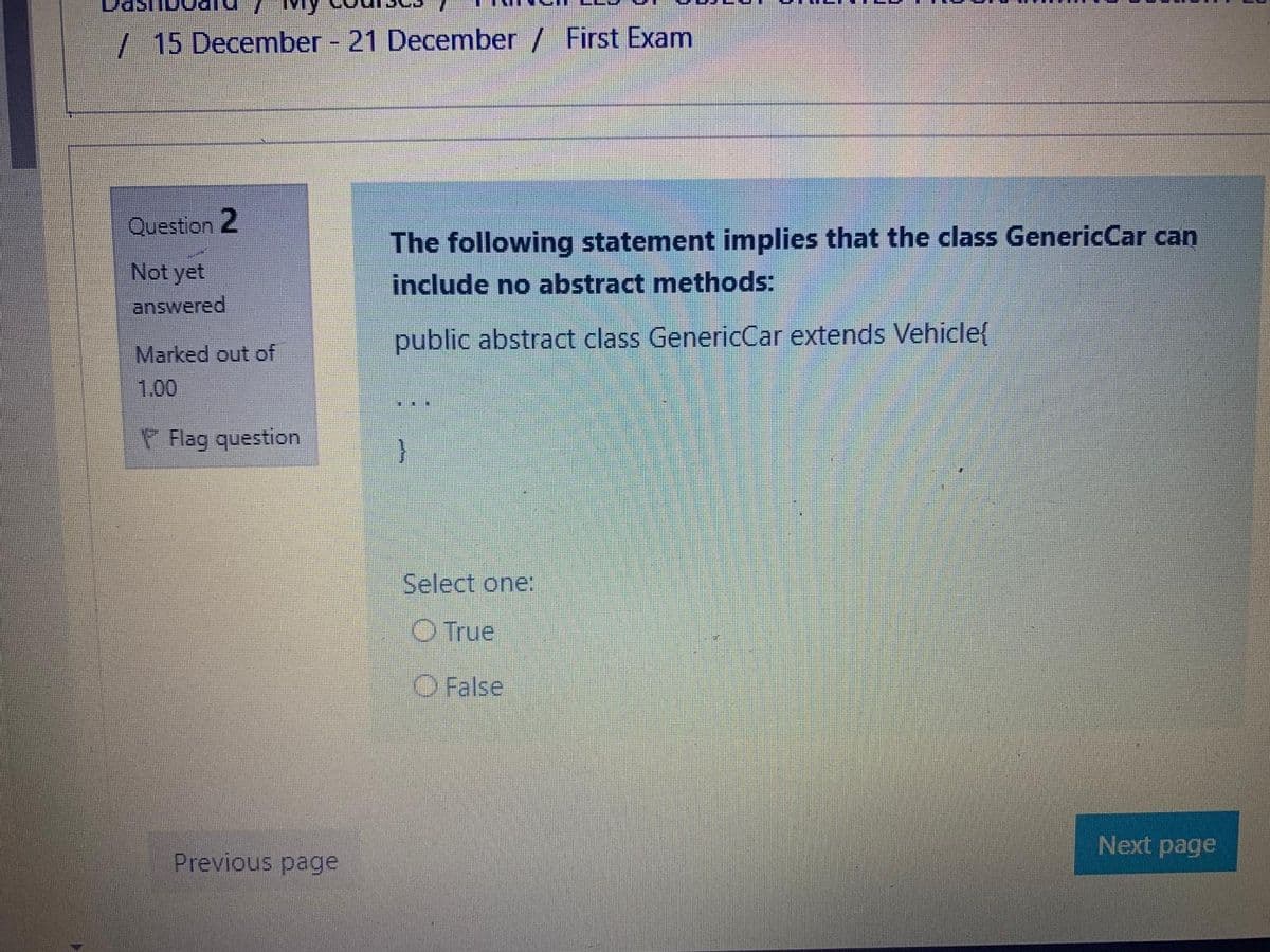 / 15 December - 21 December / First Exam
Question 2
The following statement implies that the class GenericCar can
Not yet
include no abstract methods:
answered
public abstract class GenericCar extends Vehicle{
Marked out of
1.00
P Flag question
Select one:
O True
O False
Next page
Previous page
