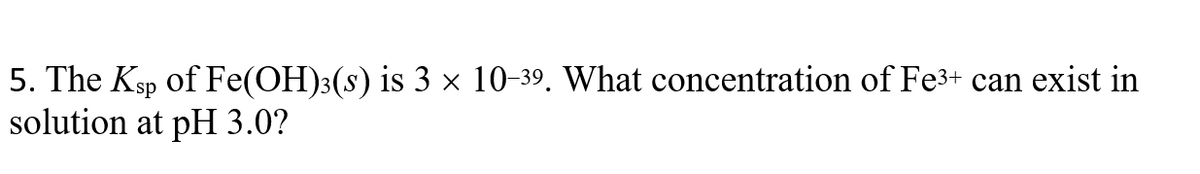 5. The Ksp of Fe(OH)3(s) is 3 × 10-39. What concentration of Fe3+ can exist in
solution at pH 3.0?
