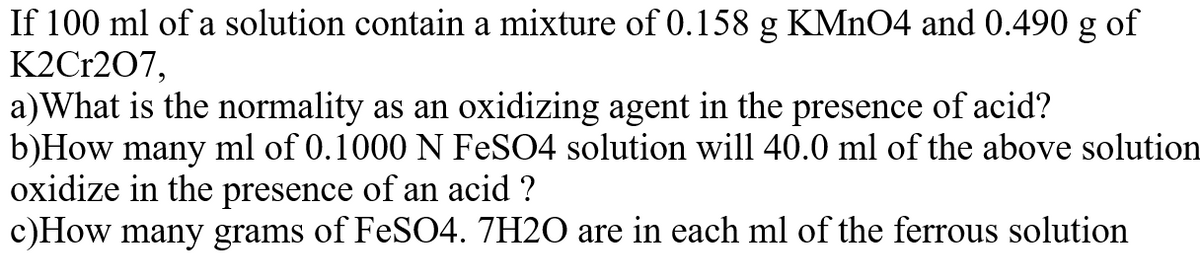 If 100 ml of a solution contain a mixture of 0.158 g KMNO4 and 0.490 g of
K2Cr207,
a)What is the normality as an oxidizing agent in the presence of acid?
b)How many ml of 0.1000 N FESO4 solution will 40.0 ml of the above solution
oxidize in the presence of an acid ?
c)How many grams of FeS04. 7H2O are in each ml of the ferrous solution
