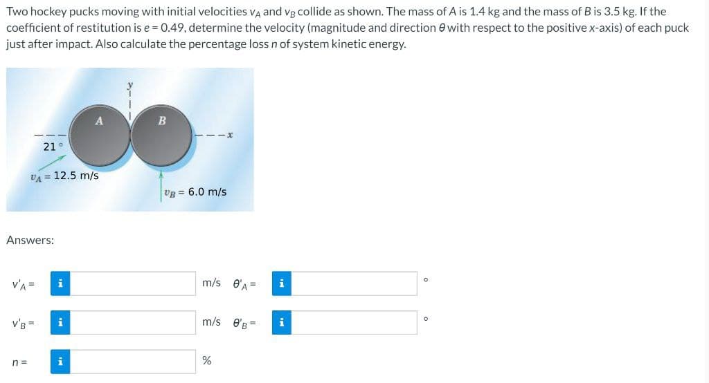 Two hockey pucks moving with initial velocities VĄ and vg collide as shown. The mass of A is 1.4 kg and the mass of B is 3.5 kg. If the
coefficient of restitution is e = 0.49, determine the velocity (magnitude and direction e with respect to the positive x-axis) of each puck
just after impact. Also calculate the percentage loss n of system kinetic energy.
21°
VA = 12.5 m/s
UB = 6.0 m/s
Answers:
v'A =
i
m/s
e'A =
i
i
m/s e'B =
i
n =
i
