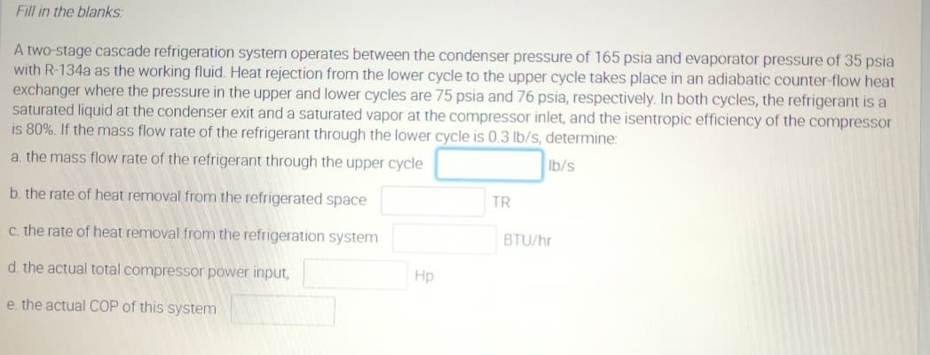 Fill in the blanks:
A two-stage cascade refrigeration system operates between the condenser pressure of 165 psia and evaporator pressure of 35 psia
with R-134a as the working fluid. Heat rejection from the lower cycle to the upper cycle takes place in an adiabatic counter-flow heat
exchanger where the pressure in the upper and lower cycles are 75 psia and 76 psia, respectively. In both cycles, the refrigerant is a
saturated liquid at the condenser exit and a saturated vapor at the compressor inlet, and the isentropic efficiency of the compressor
is 80%. If the mass flow rate of the refrigerant through the lower cycle is 0.3 lb/s, determine:
a. the mass flow rate of the refrigerant through the upper cycle
Ib/s
b. the rate of heat removal from the refrigerated space
TR
c. the rate of heat removal from the refrigeration system
BTU/hr
d. the actual total compressor power input,
Hp
e. the actual COP of this system
