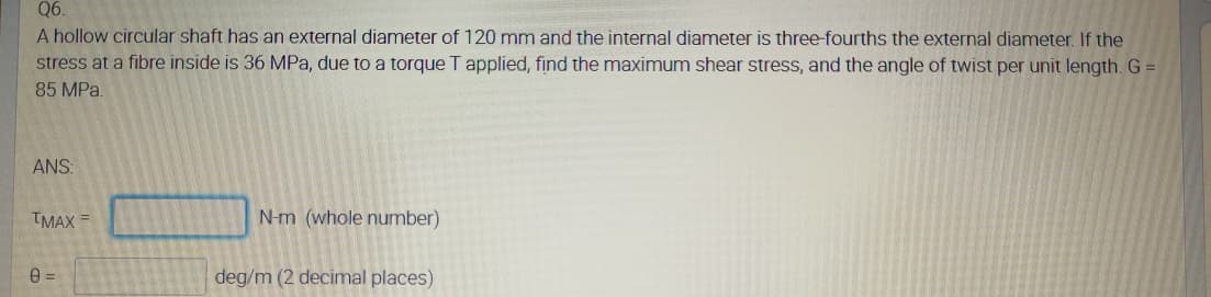 Q6.
A hollow circular shaft has an external diameter of 120 mm and the internal diameter is three-fourths the external diameter. If the
stress at a fibre inside is 36 MPa, due to a torque T applied, find the maximum shear stress, and the angle of twist per unit length. G =
85 MPa.
ANS:
TMAX =
N-m (whole number)
deg/m (2 decimal places)
