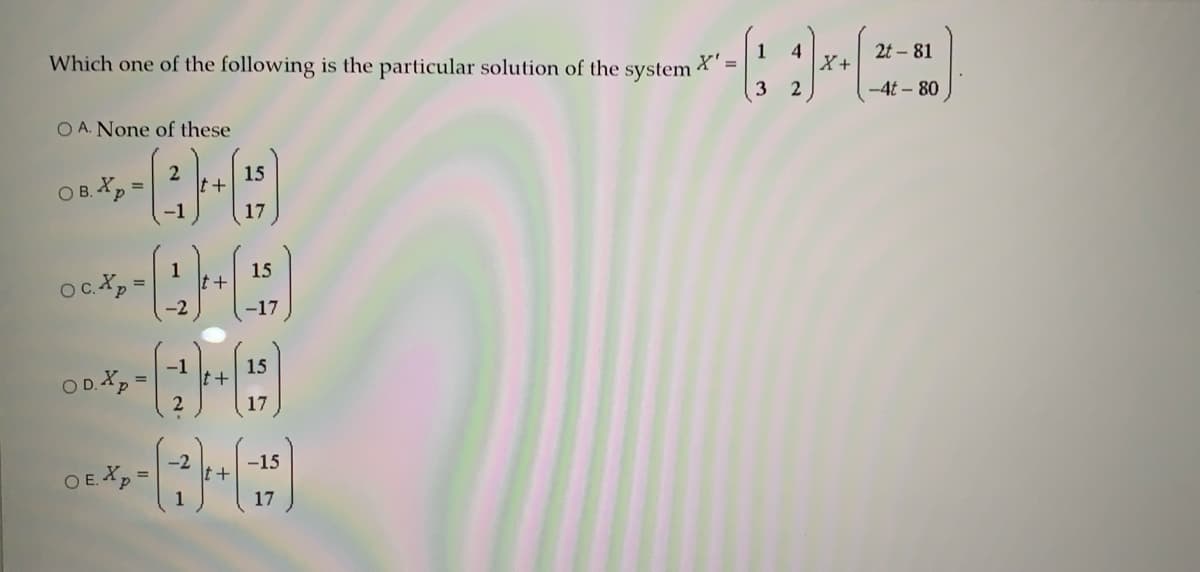 2t - 81
Which one of the following is the particular solution of the system
X' =
X+
-4t – 80
O A. None of these
2
15
O B. Xp
17
15
t+
oc.Xp =
-2
-17
15
OD.Xp =
17
-2
-15
O E. Xp =
17
