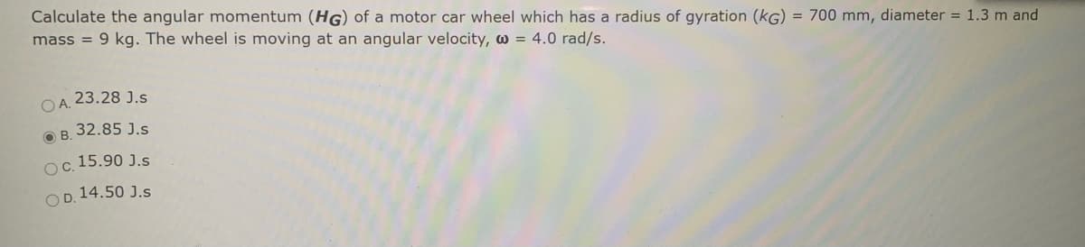 Calculate the angular momentum (HG) of a motor car wheel which has a radius of gyration (kG) = 700 mm, diameter = 1.3 m and
mass = 9 kg. The wheel is moving at an angular velocity, w = 4.0 rad/s.
23.28 J.s
OA.
32.85 J.s
OB.
Oc. 15.90 J.s
OD. 14.50 J.s
