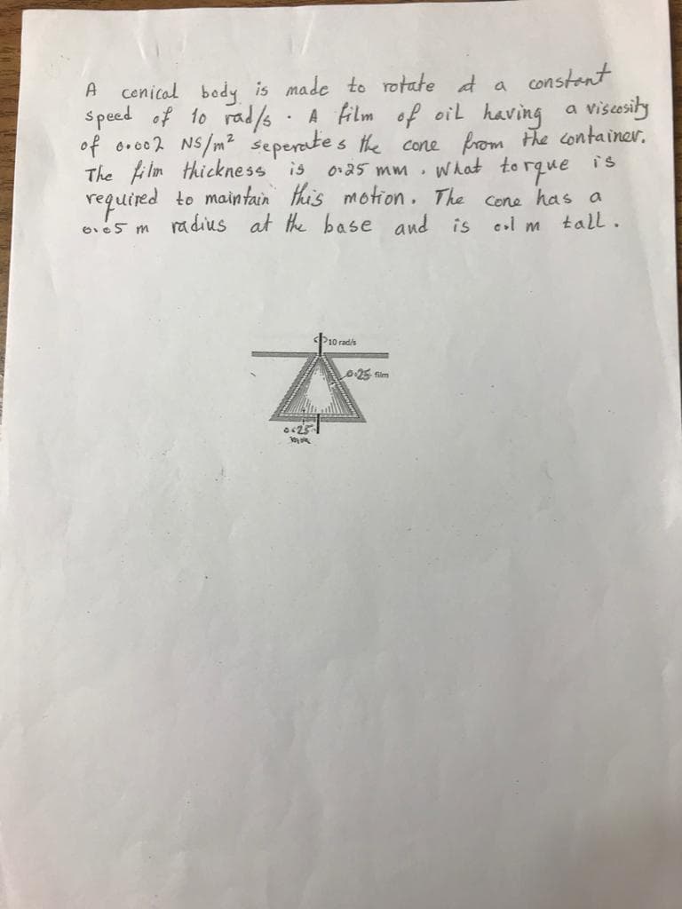 cenical body is made to rotate d a constent
visesity
A
A film of oil having
of oro02 NS/m² seperates the cone from the container.
What to rque is
required to maintain this motion. The cone has a
eol m tall.
s peed of to rad/s
a
The fi lm thickness is
0:25 mm
ra dius at the base and is
P10 rad/s
025 film
