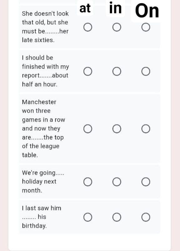 at
in On
She doesn't look
that old, but she
must be. .her
late sixties.
I should be
finished with my
report..about
half an hour.
Manchester
won three
games in a row
and now they
are...the top
of the league
table.
We're going...
holiday next
month.
I last saw him
. his
birthday.
