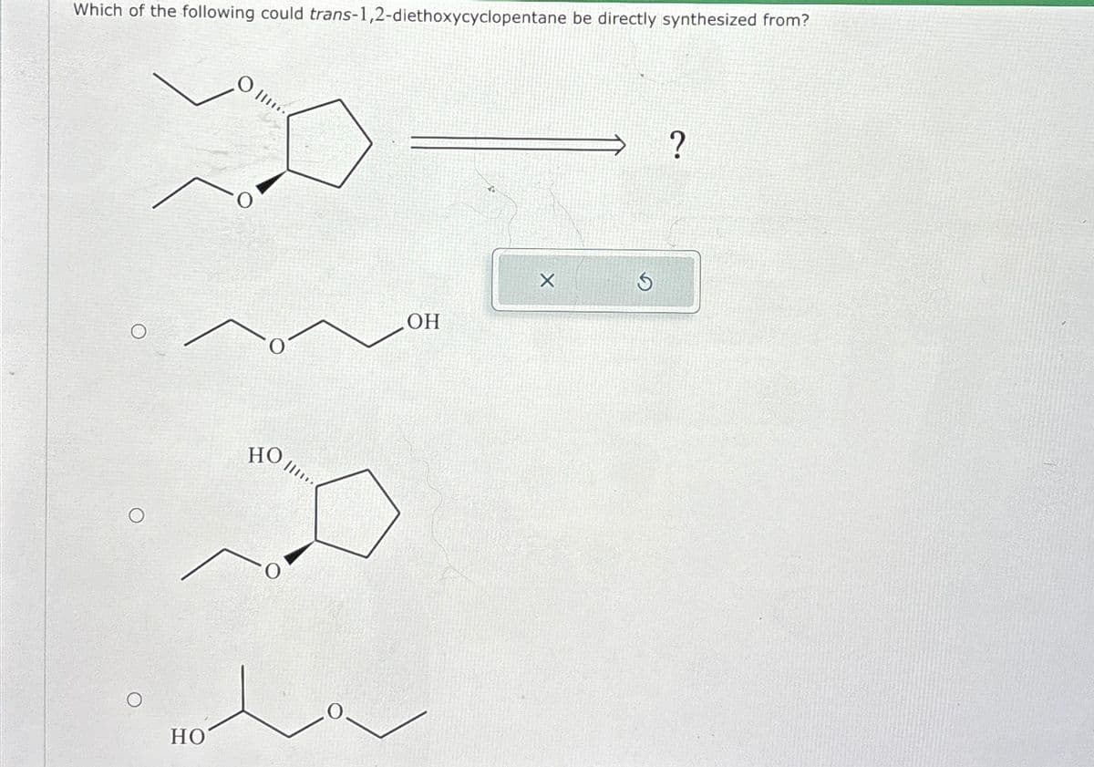 Which of the following could trans-1,2-diethoxycyclopentane be directly synthesized from?
C
O
HO
HO
OH
?
G