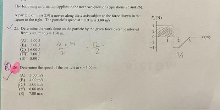 The following information applies to the next two questions (questions 25 and 26).
A particle of mass 250 g moves along the x-axis subject to the force shown in the
figure to the right. The particle's speed at x =0 m is 3.00 m/s.
✓25. Determine the work done on the particle by the given force over the interval
from x 0 m to x = 1.50 m.
6
4.00 J
(A)
(B) 5.00 J
C6.00 J
7.00 J
8.00 J
(D)
(E)
4
3.00 m/s
(A)
(B) 4.00 m/s.
((C) 5.00 m/s
(D) 6.00 m/s
(E) 7.00 m/s
2
26. Determine the speed of the particle at x = 3.00 m.
7
F, (N)
4
2+
0
-2-
4
-x (m)