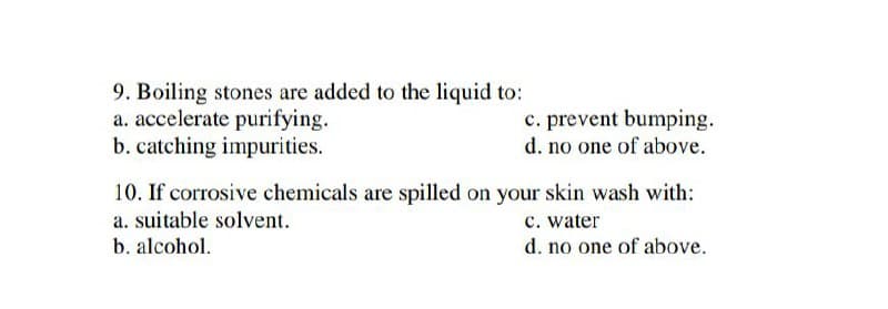 9. Boiling stones are added to the liquid to:
a. accelerate purifying.
b. catching impurities.
c. prevent bumping.
d. no one of above.
10. If corrosive chemicals are spilled on your skin wash with:
c. water
d. no one of above.
a. suitable solvent.
b. alcohol.
