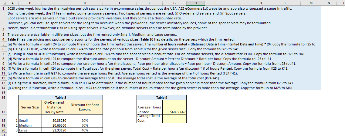 A
B
с
D
E
F
G
H
I
J
L
1 2020 cyber week (during the thanksgiving period) saw a spike in e-commerce sales throughout the USA. A2Z eCommerz LLC website and app also witnessed a surge in traffic.
During the cyber week, the IT team rented some temporary servers. Two types of servers were rented, (i) On-demand servers and (ii) Spot servers.
Spot servers are idle servers in the cloud service provider's inventory, and they come at a discounted rate.
However, you can not use spot servers for the long term because when the provider's idle server inventory reduces, some of the spot servers may be terminated.
Hence, there is a termination risk in using spot servers. However, on-demand servers can't be terminated by the provider.
2
3 The servers are available in different sizes, but the firm rented only Small, Medium, and Large servers.
4 Table 8 has the pricing and spot server discounts for the servers of various sizes. Table 10 has details on the servers which the firm rented.
5 (a) Write a formula in cell F24 to compute the # of hours the firm rented the server. The number of hours rented = (Returned Date & Time - Rented Date and Time) * 24. Copy the formula to F25 to
(b) Using VLOOKUP, write a formula in cell G24 to find the rate per hour from Table 8 for the given server size. Copy the formula to G25 to G41.
6
7 (c) Using IF and VLOOKUP functions, write a formula in cell H24 to find the spot server's discount rate. For on-demand servers, the discount rate is 0%. Copy the formula to H25 to H41.
Weite femula in coll 124 + Se the disco amount on the conos
7
8 (d) Write a formula in cell 124 to compute the discount amount on the server Discount Amount- Percent Discount Rate per hour. Copy the formula to 125 to 141.
9 (e) Write a formula in cell J24 to compute the rate per hour after the discount. Rate per hour after discount = Rate per hour - Discount Amount. Copy the formula from J25 to J41.
10 (f) Write a formula in cell K24 to compute the Total cost for the given server. Total Cost = Rate per hour after discount * # of hours Rented. Copy the formula from K25 to K41.
11 (g) Write a formula in cell G17 to compute the average hours Rented. Average hours rented is the average of the # of hours Rented (F24:F41).
12 (h) Write a formula in cell G18 to calculate the average total cost. The average total cost is the average of the total cost (K24:K41).
13 (i) Using the IF function, write a formula in cell L24 to determine if the number of hours rented for the given server is more than the average. Copy the formula from K25 to K41.
14 (j) Using the IF function, write a formula in cell M24 to determine if the number of hours rented for the given server is more than the average. Copy the formula to M25 to M41.
15
16
17
18
19
20
21
Server Size
1 Small
2 Medium
3 Large
Table 8
On-Demand
Instance
Hourly Rate
$0.33280
$0.66560
$1.33120
Discount for Spot
Servers
20%
30%
40%
Table 9
K
Average Hours
Rented
Average Total
Cost
$68.66667
M
N
C