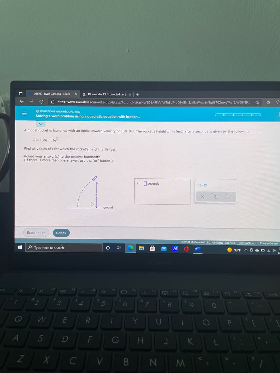 ALEKS - Ryan Cardona - Learn
& DE calendar F'21 corrected per j
Ô https://www-awu.aleks.com/alekscgi/x/Isl.exe/1o_u-lgNsikasNW8D8A9PVVFWTn8uF4bDZyGNt3JMkrWrxs-imTqt|37CXmxgYAafBJWO6N9.
O EQUATIONS AND INEQUALITIES
Solving a word problem using a quadratic equation with irration.
OC OC
A model rocket is launched with an initial upward velocity of 138 ft/s. The rocket's height h (in feet) after / seconds is given by the following.
h=1381-167
Find all values of t for which the rocket's height is 78 feet.
Round your answer(s) to the nearest hundredth.
(If there is more than one answer, use the "or" button.)
t = seconds
Dor O
ground
Explanation
Check
O 2021 McGraw Hill LLC. All Rights Reserved. Terms of Use I Privacy Center
P Type here to search
IA
93°F
F11
F12
Prt Sc
%24
3
5
7
8.
Y
Pn
S
G
H.
V
F.

