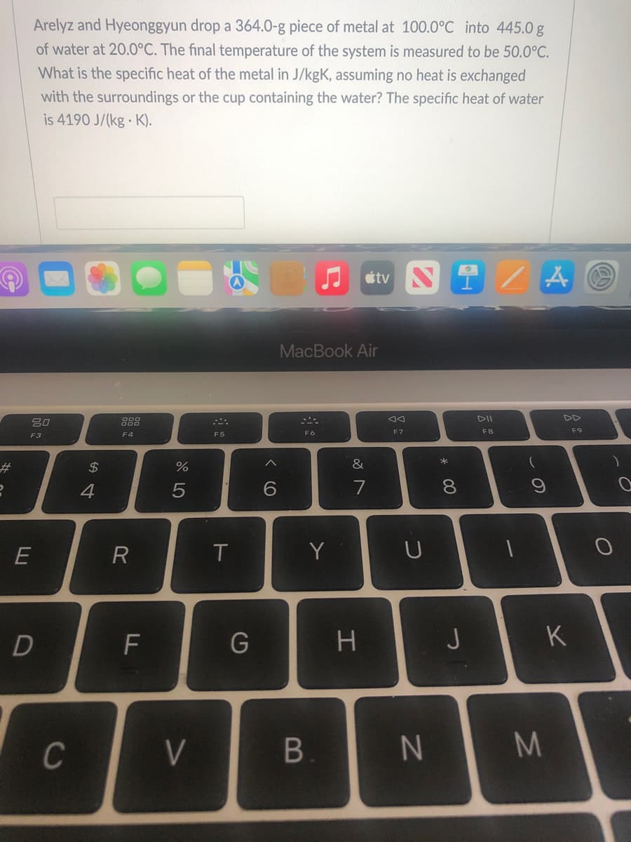 #
8
Arelyz and Hyeonggyun drop a 364.0-g piece of metal at 100.0°C into 445.0 g
of water at 20.0°C. The final temperature of the system is measured to be 50.0°C.
What is the specific heat of the metal in J/kgK, assuming no heat is exchanged
with the surroundings or the cup containing the water? The specific heat of water
is 4190 J/(kg-K).
tv
Ni/
A
MacBook Air
DII
20
F8
F4
F6
F3
E
D
C
$
4
R
LL
F
07 °
%
V
F5
T
G
<
6
Y
B.
&
7
H
8
AA
F7
U
N
* 00
8
J
(
9
M
K
F9
)
O