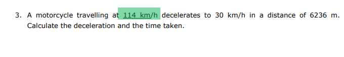 3. A motorcycle travelling at 114 km/h decelerates to 30 km/h in a distance of 6236 m.
Calculate the deceleration and the time taken.
