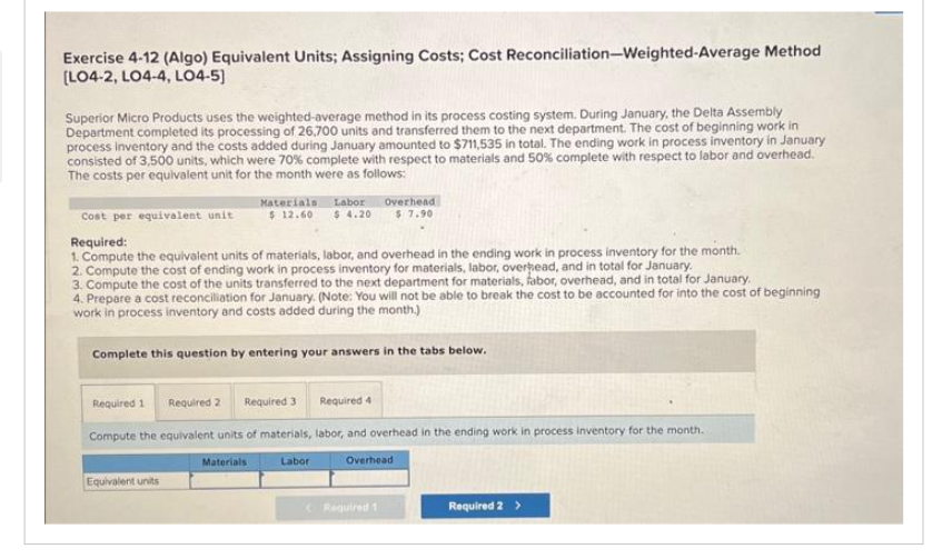 Exercise 4-12 (Algo) Equivalent Units; Assigning Costs; Cost Reconciliation-Weighted-Average Method
[LO4-2, LO4-4, LO4-5]
Superior Micro Products uses the weighted-average method in its process costing system. During January, the Delta Assembly
Department completed its processing of 26,700 units and transferred them to the next department. The cost of beginning work in
process inventory and the costs added during January amounted to $711,535 in total. The ending work in process inventory in January
consisted of 3,500 units, which were 70% complete with respect to materials and 50% complete with respect to labor and overhead.
The costs per equivalent unit for the month were as follows:
Materials Labor
$12.60 $4.20
Cost per equivalent unit
Required:
1. Compute the equivalent units of materials, labor, and overhead in the ending work in process inventory for the month.
2. Compute the cost of ending work in process inventory for materials, labor, overhead, and in total for January.
3. Compute the cost of the units transferred to the next department for materials, fabor, overhead, and in total for January.
4. Prepare a cost reconciliation for January. (Note: You will not be able to break the cost to be accounted for into the cost of beginning
work in process inventory and costs added during the month.)
Complete this question by entering your answers in the tabs below.
Equivalent units
Required 1
Required 2 Required 3 Required 4
Compute the equivalent units of materials, labor, and overhead in the ending work in process inventory for the month.
Overhead
Materials
Overhead
$7.90
Labor
Required 1
Required 2 >