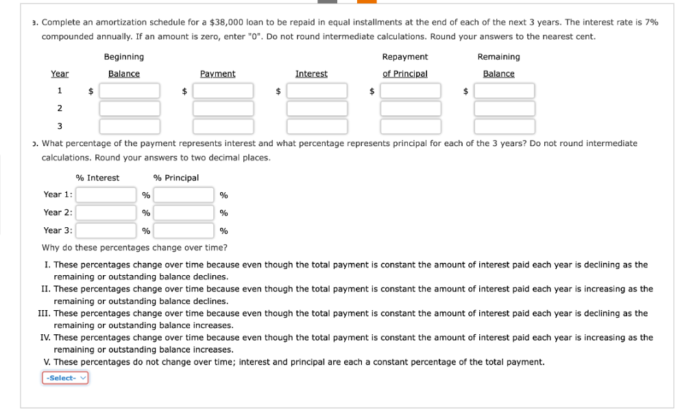 3. Complete an amortization schedule for a $38,000 loan to be repaid in equal installments at the end of each of the next 3 years. The interest rate is 7%
compounded annually. If an amount is zero, enter "0". Do not round intermediate calculations. Round your answers to the nearest cent.
Beginning
Balance
$
% Interest
Year
1
2
3
ɔ. What percentage of the payment represents interest and what percentage represents principal for each of the 3 years? Do not round intermediate
calculations. Round your answers to two decimal places.
% Principal
Payment
$
%
%
%
%
Interest
$
%
Repayment.
of Principal
$
Year 1:
Year 2:
Year 3:
%
Why do these percentages change over time?
I. These percentages change over time because even though the total payment is constant the amount of interest paid each year is declining as the
remaining or outstanding balance declines.
Remaining
Balance
$
II. These percentages change over time because even though the total payment is constant the amount of interest paid each year is increasing as the
remaining or outstanding balance declines.
III. These percentages change over time because even though the total payment is constant the amount of interest paid each year is declining as the
remaining or outstanding balance increases.
IV. These percentages change over time because even though the total payment is constant the amount of interest paid each year is increasing as the
remaining or outstanding balance increases.
V. These percentages do not change over time; interest and principal are each a constant percentage of the total payment.
-Select-